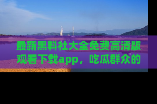最新黑料社大全免费高清版观看下载app,吃瓜群众的必备神器