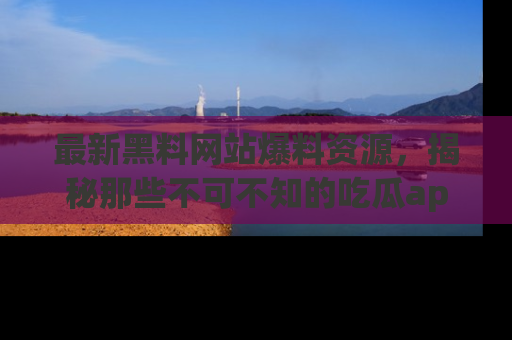 最新黑料网站爆料资源,揭秘那些不可不知的吃瓜app!